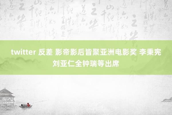 twitter 反差 影帝影后皆聚亚洲电影奖 李秉宪刘亚仁全钟瑞等出席