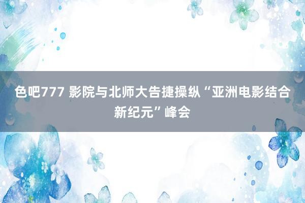 色吧777 影院与北师大告捷操纵“亚洲电影结合新纪元”峰会