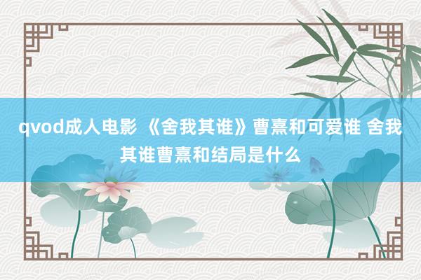 qvod成人电影 《舍我其谁》曹熹和可爱谁 舍我其谁曹熹和结局是什么