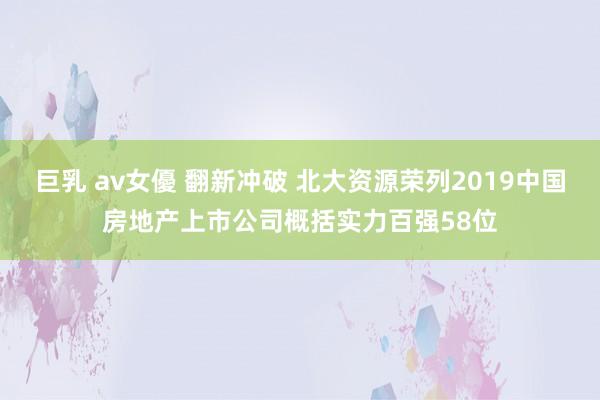 巨乳 av女優 翻新冲破 北大资源荣列2019中国房地产上市公司概括实力百强58位